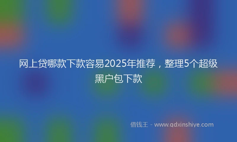 网上贷哪款下款容易2025年推荐，整理5个超级黑户包下款
