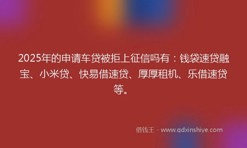 2025年的申请车贷被拒上征信吗有：钱袋速贷融宝、小米贷、快易借速贷、厚厚租机、乐借速贷等。