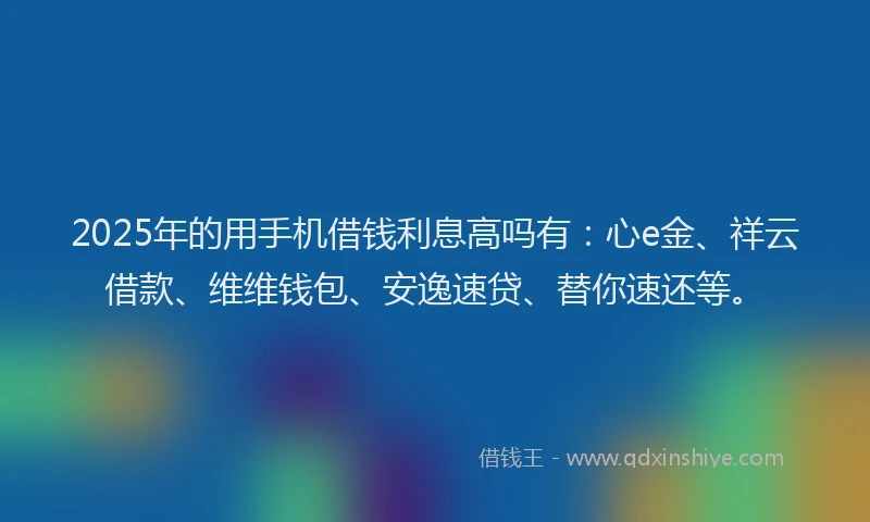 2025年的用手机借钱利息高吗有：心e金、祥云借款、维维钱包、安逸速贷、替你速还等。