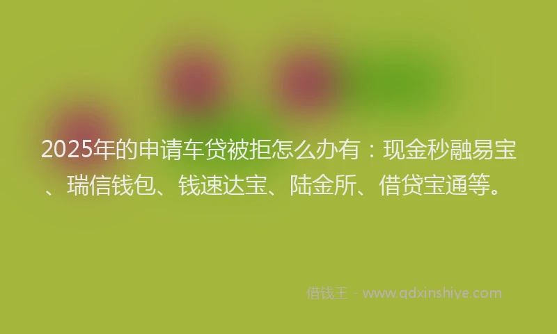 2025年的申请车贷被拒怎么办有：现金秒融易宝、瑞信钱包、钱速达宝、陆金所、借贷宝通等。