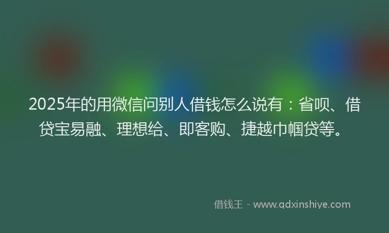 2025年的用微信问别人借钱怎么说有：省呗、借贷宝易融、理想给、即客购、捷越巾帼贷等。