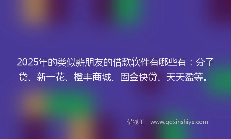 2025年的类似薪朋友的借款软件有哪些有：分子贷、新一花、橙丰商城、固金快贷、天天盈等。