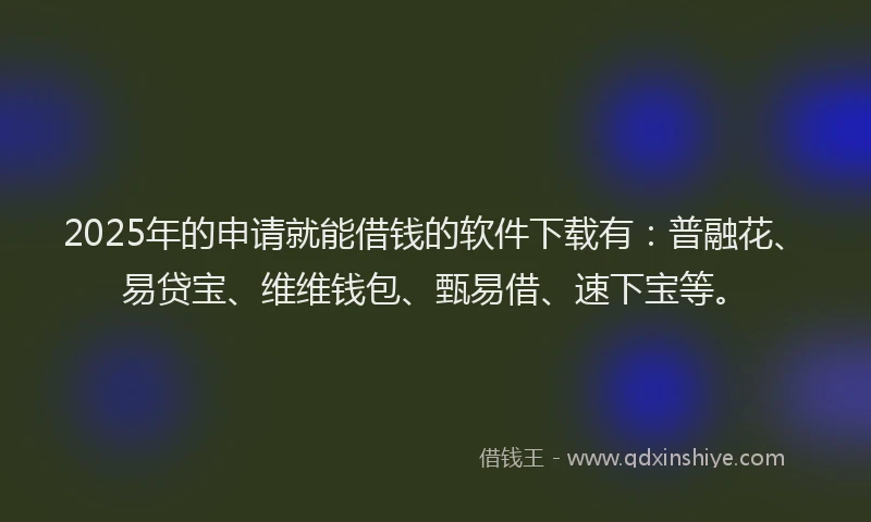 2025年的申请就能借钱的软件下载有：普融花、易贷宝、维维钱包、甄易借、速下宝等。
