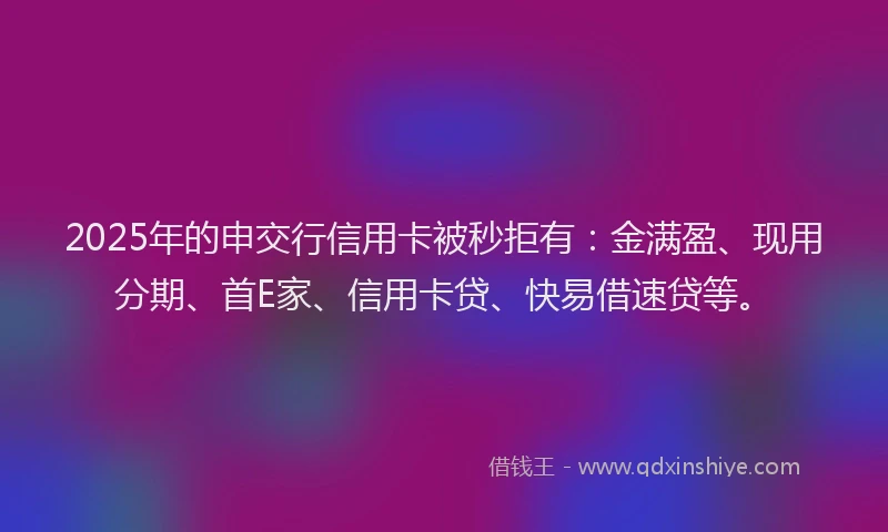 2025年的申交行信用卡被秒拒有：金满盈、现用分期、首E家、信用卡贷、快易借速贷等。