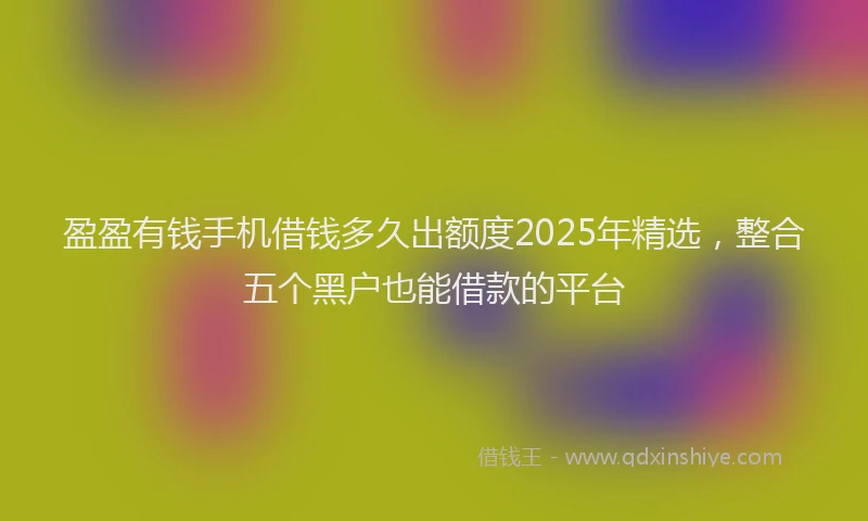 盈盈有钱手机借钱多久出额度2025年精选，整合五个黑户也能借款的平台