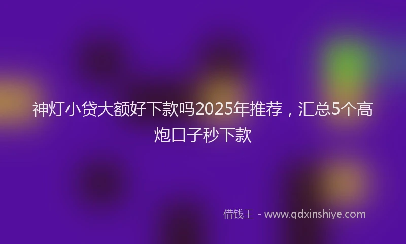 神灯小贷大额好下款吗2025年推荐，汇总5个高炮口子秒下款