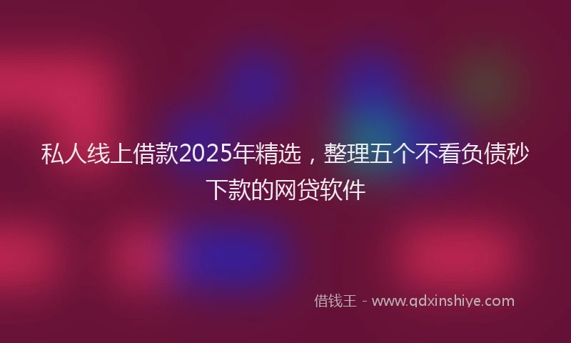 私人线上借款2025年精选，整理五个不看负债秒下款的网贷软件