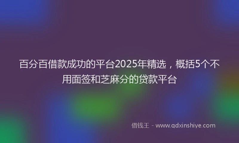 百分百借款成功的平台2025年精选，概括5个不用面签和芝麻分的贷款平台