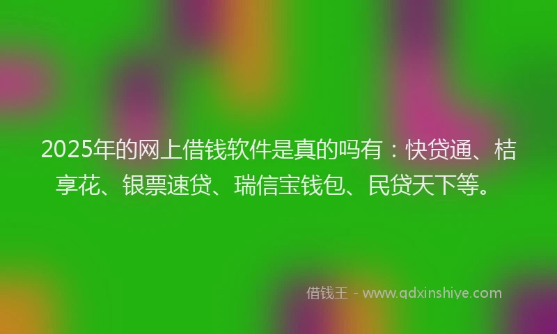 2025年的网上借钱软件是真的吗有：快贷通、桔享花、银票速贷、瑞信宝钱包、民贷天下等。