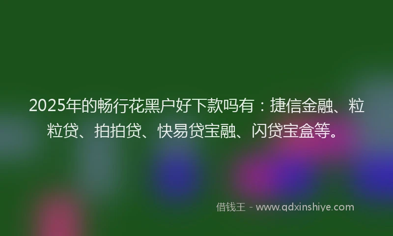 2025年的畅行花黑户好下款吗有：捷信金融、粒粒贷、拍拍贷、快易贷宝融、闪贷宝盒等。