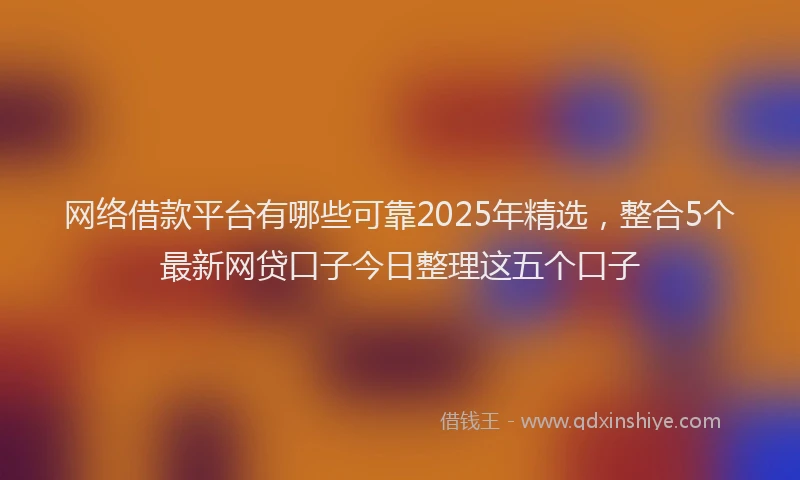 网络借款平台有哪些可靠2025年精选，整合5个最新网贷口子今日整理这五个口子
