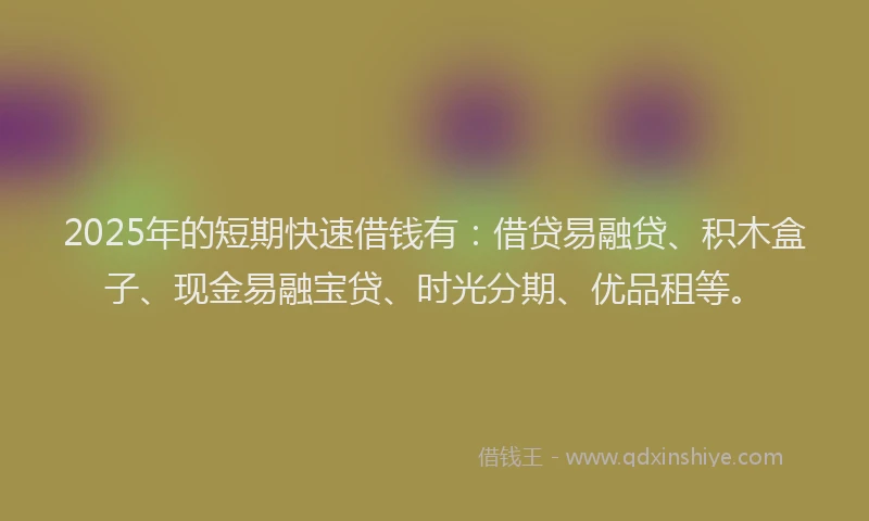 2025年的短期快速借钱有：借贷易融贷、积木盒子、现金易融宝贷、时光分期、优品租等。