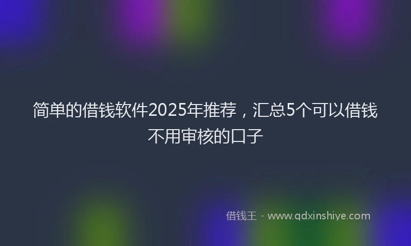 简单的借钱软件2025年推荐，汇总5个可以借钱不用审核的口子