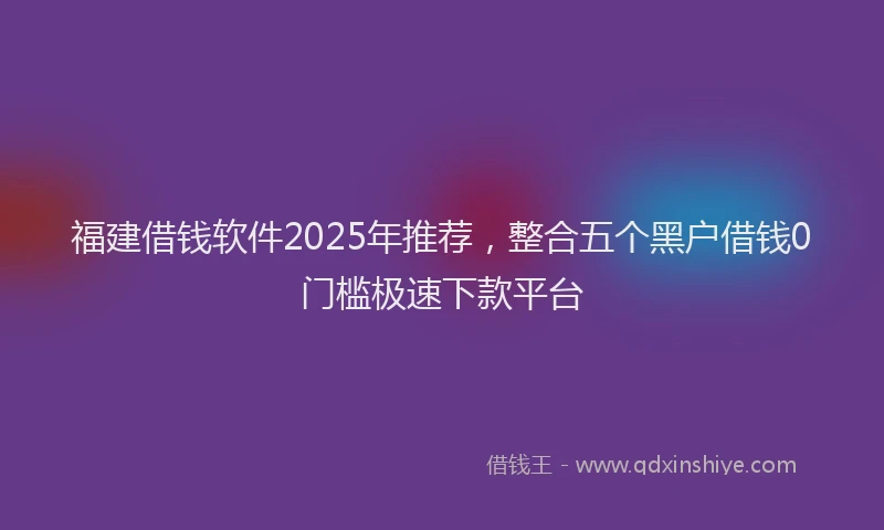 福建借钱软件2025年推荐，整合五个黑户借钱0门槛极速下款平台