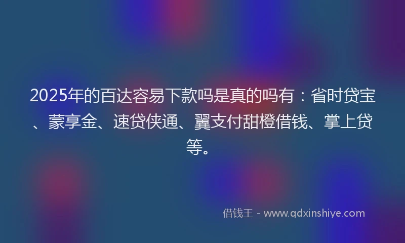 2025年的百达容易下款吗是真的吗有：省时贷宝、蒙享金、速贷侠通、翼支付甜橙借钱、掌上贷等。