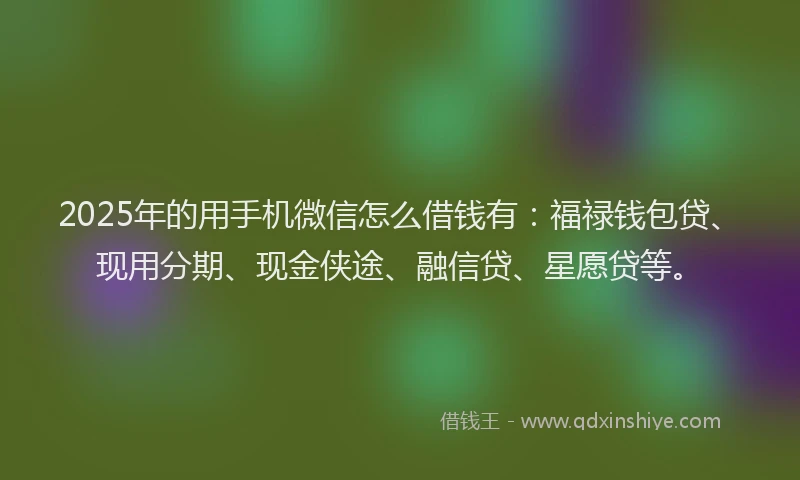 2025年的用手机微信怎么借钱有：福禄钱包贷、现用分期、现金侠途、融信贷、星愿贷等。