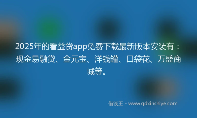 2025年的看益贷app免费下载最新版本安装有：现金易融贷、金元宝、洋钱罐、口袋花、万盛商城等。