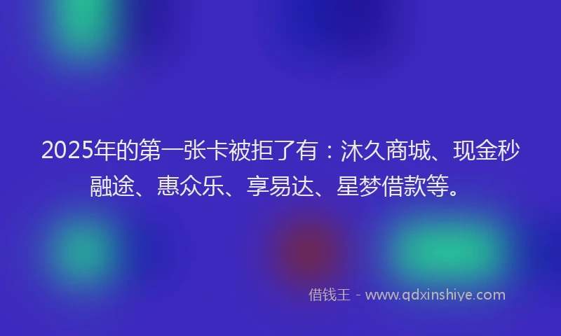 2025年的第一张卡被拒了有：沐久商城、现金秒融途、惠众乐、享易达、星梦借款等。
