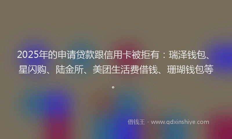 2025年的申请贷款跟信用卡被拒有：瑞泽钱包、星闪购、陆金所、美团生活费借钱、珊瑚钱包等。