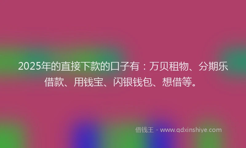 2025年的直接下款的口子有：万贝租物、分期乐借款、用钱宝、闪银钱包、想借等。