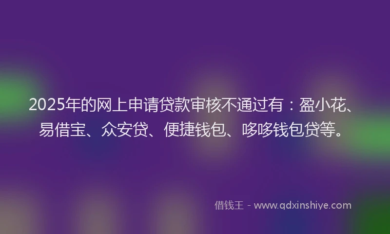 2025年的网上申请贷款审核不通过有：盈小花、易借宝、众安贷、便捷钱包、哆哆钱包贷等。