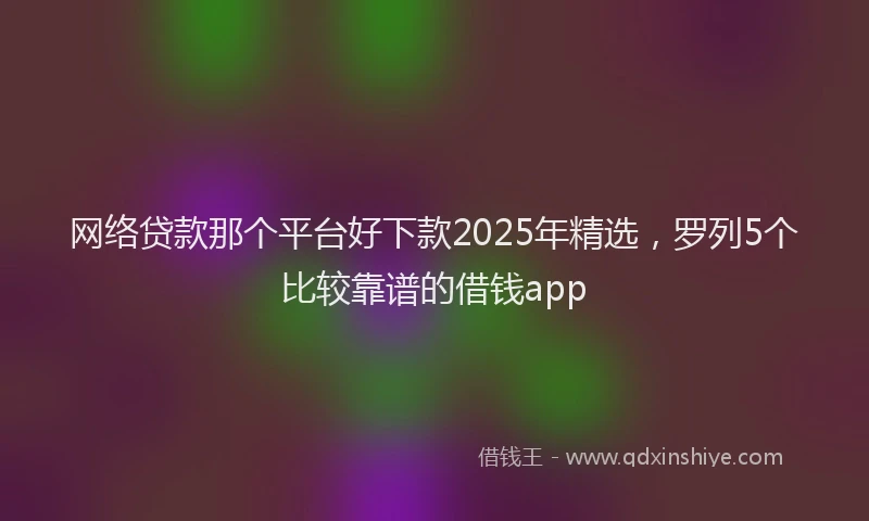 网络贷款那个平台好下款2025年精选，罗列5个比较靠谱的借钱app