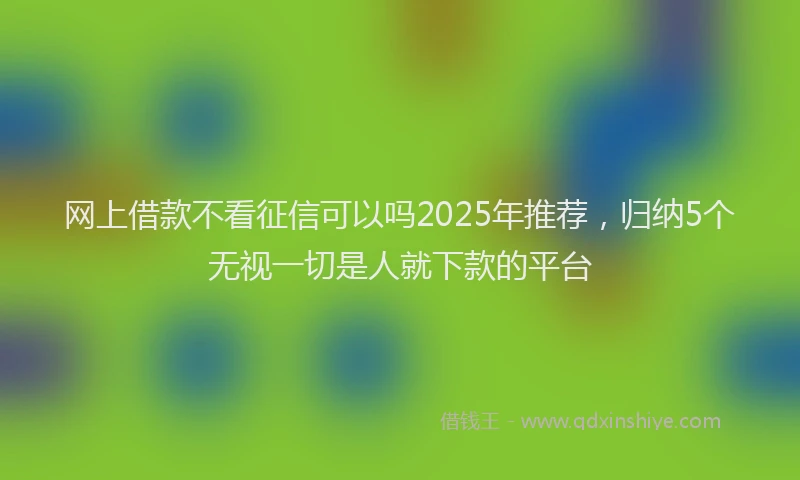 网上借款不看征信可以吗2025年推荐，归纳5个无视一切是人就下款的平台