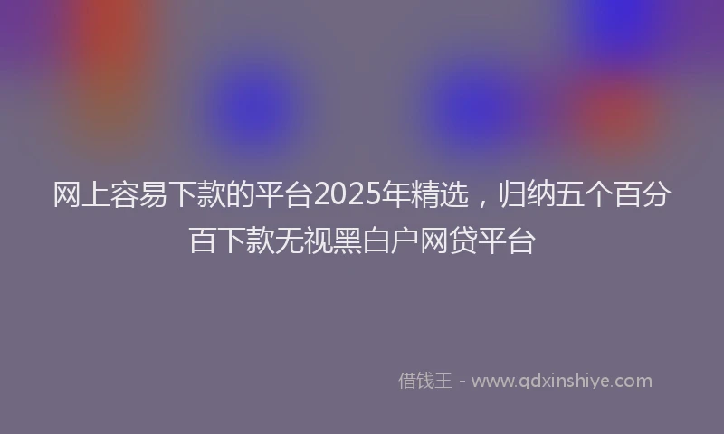网上容易下款的平台2025年精选，归纳五个百分百下款无视黑白户网贷平台