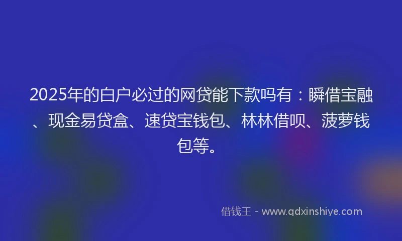 2025年的白户必过的网贷能下款吗有：瞬借宝融、现金易贷盒、速贷宝钱包、林林借呗、菠萝钱包等。