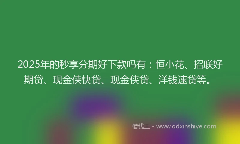2025年的秒享分期好下款吗有：恒小花、招联好期贷、现金侠快贷、现金侠贷、洋钱速贷等。