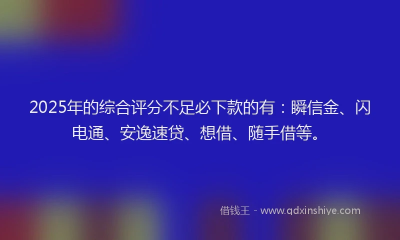 2025年的综合评分不足必下款的有：瞬信金、闪电通、安逸速贷、想借、随手借等。