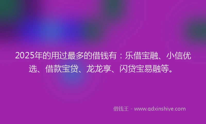 2025年的用过最多的借钱有：乐借宝融、小信优选、借款宝贷、龙龙享、闪贷宝易融等。