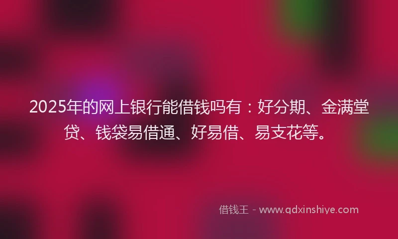 2025年的网上银行能借钱吗有：好分期、金满堂贷、钱袋易借通、好易借、易支花等。