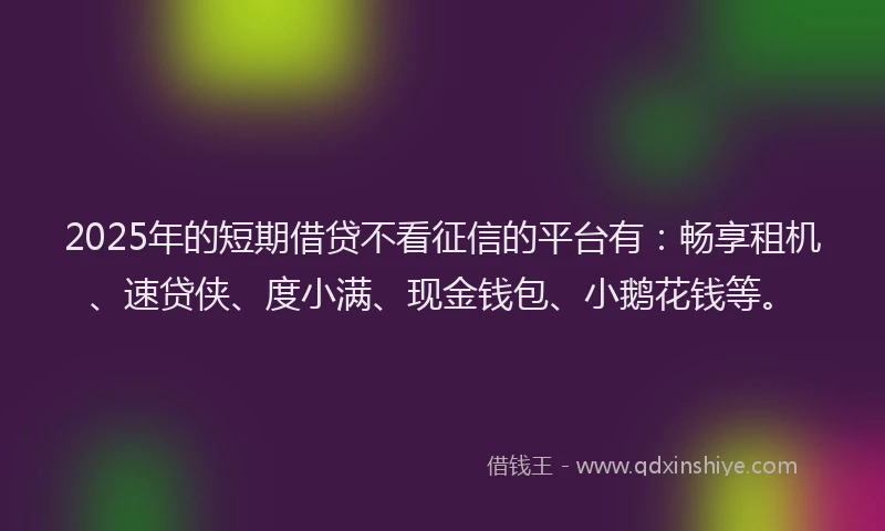 2025年的短期借贷不看征信的平台有：畅享租机、速贷侠、度小满、现金钱包、小鹅花钱等。