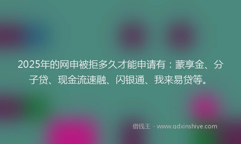 2025年的网申被拒多久才能申请有：蒙享金、分子贷、现金流速融、闪银通、我来易贷等。