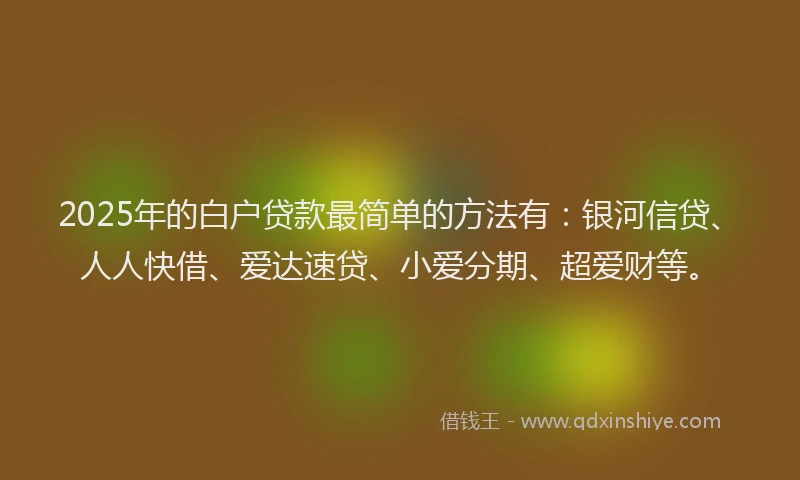 2025年的白户贷款最简单的方法有：银河信贷、人人快借、爱达速贷、小爱分期、超爱财等。