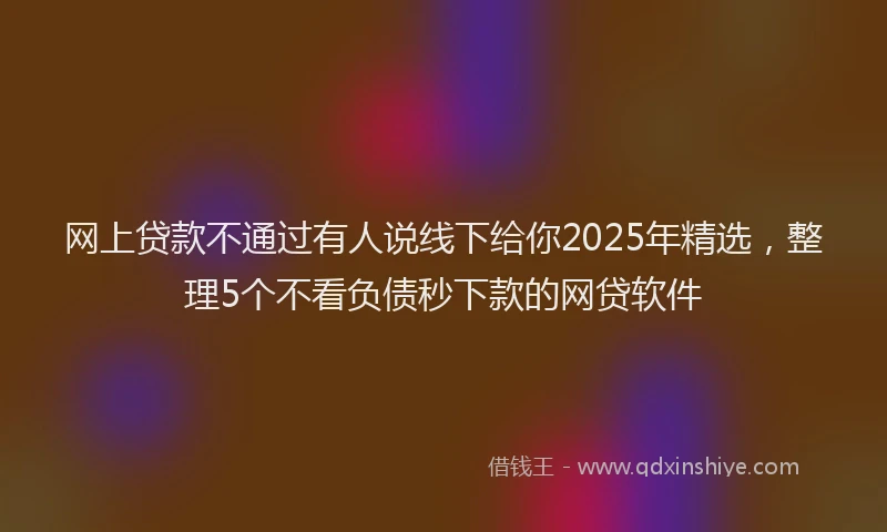 网上贷款不通过有人说线下给你2025年精选，整理5个不看负债秒下款的网贷软件