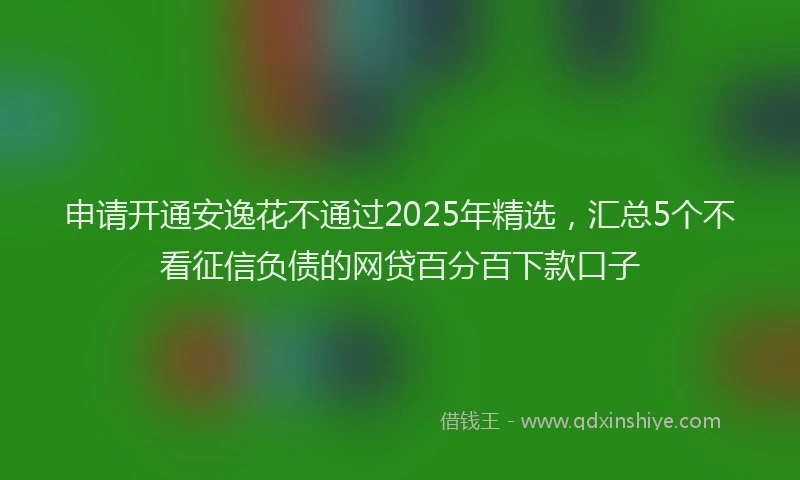申请开通安逸花不通过2025年精选，汇总5个不看征信负债的网贷百分百下款口子