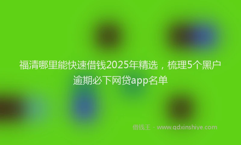 福清哪里能快速借钱2025年精选，梳理5个黑户逾期必下网贷app名单