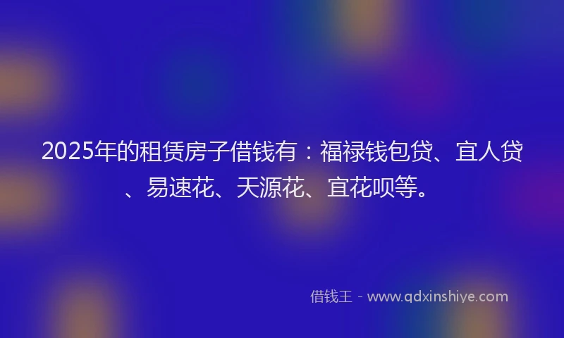 2025年的租赁房子借钱有：福禄钱包贷、宜人贷、易速花、天源花、宜花呗等。