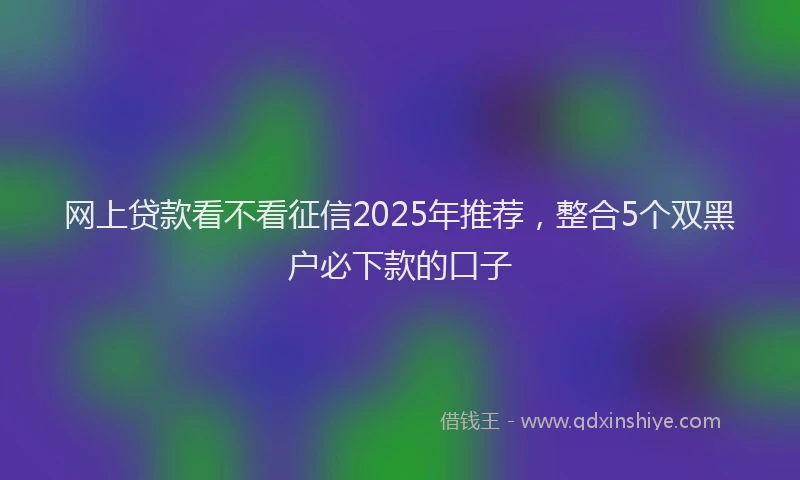 网上贷款看不看征信2025年推荐，整合5个双黑户必下款的口子