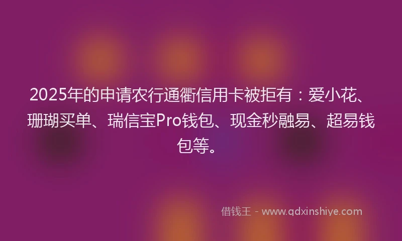 2025年的申请农行通衢信用卡被拒有：爱小花、珊瑚买单、瑞信宝Pro钱包、现金秒融易、超易钱包等。