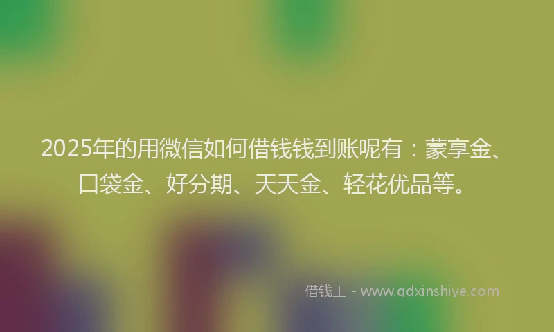 2025年的用微信如何借钱钱到账呢有：蒙享金、口袋金、好分期、天天金、轻花优品等。