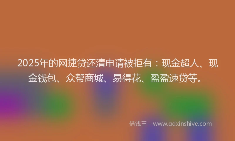 2025年的网捷贷还清申请被拒有：现金超人、现金钱包、众帮商城、易得花、盈盈速贷等。