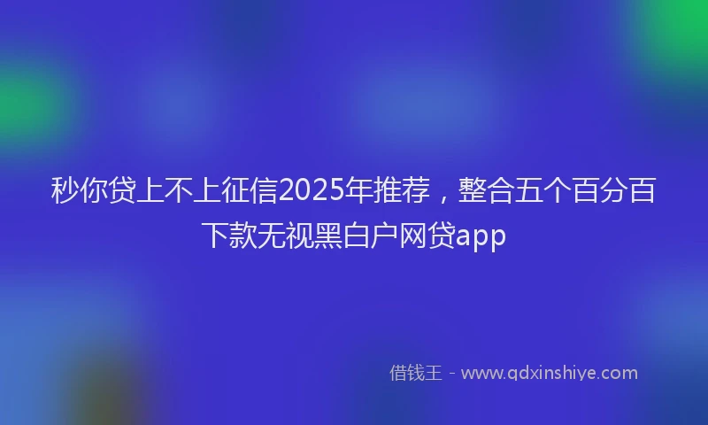 秒你贷上不上征信2025年推荐，整合五个百分百下款无视黑白户网贷app