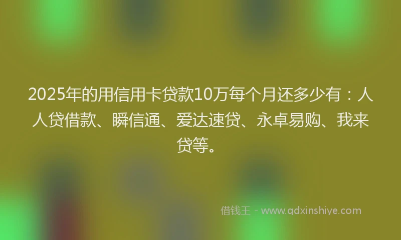2025年的用信用卡贷款10万每个月还多少有：人人贷借款、瞬信通、爱达速贷、永卓易购、我来贷等。