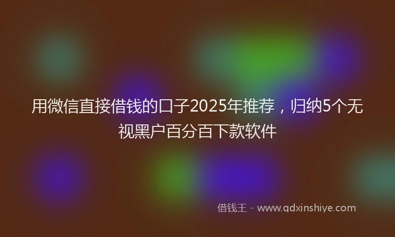用微信直接借钱的口子2025年推荐，归纳5个无视黑户百分百下款软件