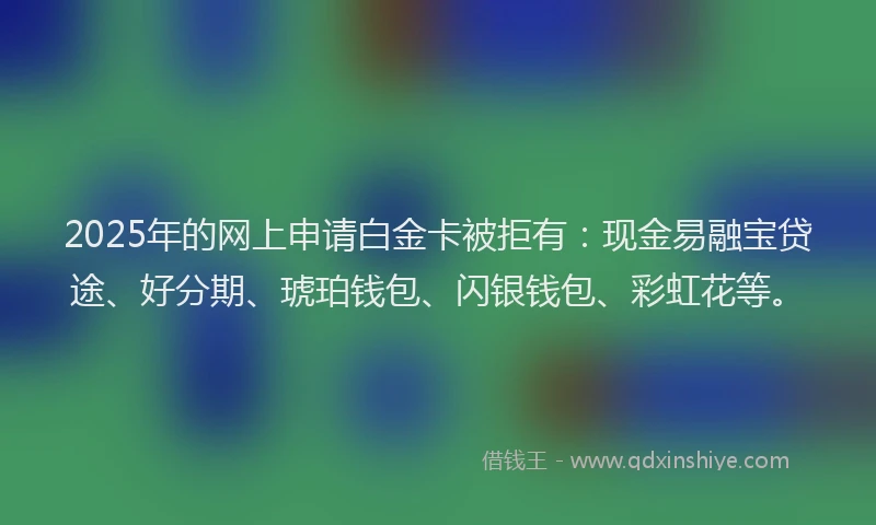 2025年的网上申请白金卡被拒有：现金易融宝贷途、好分期、琥珀钱包、闪银钱包、彩虹花等。