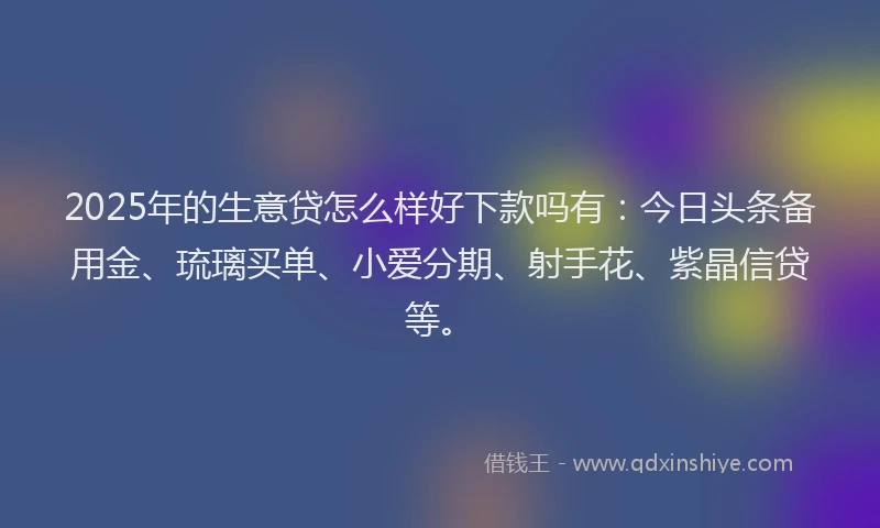 2025年的生意贷怎么样好下款吗有：今日头条备用金、琉璃买单、小爱分期、射手花、紫晶信贷等。