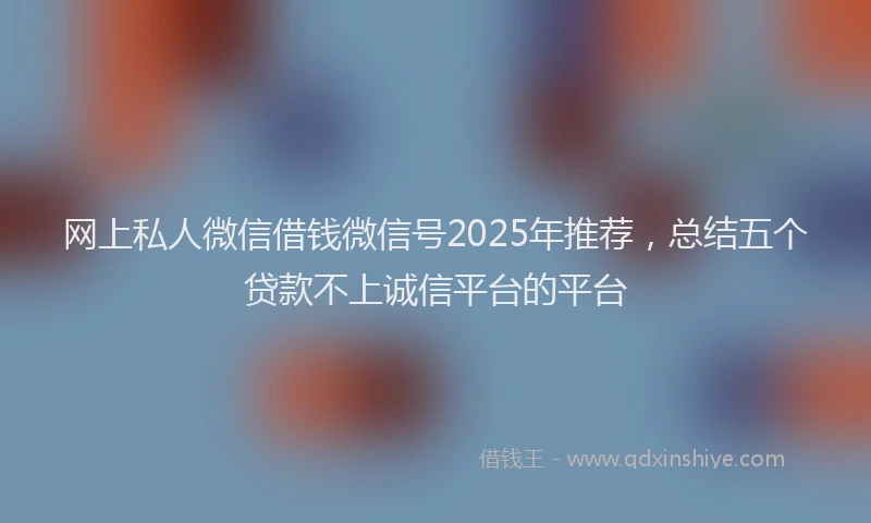 网上私人微信借钱微信号2025年推荐，总结五个贷款不上诚信平台的平台